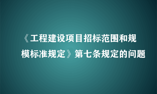 《工程建设项目招标范围和规模标准规定》第七条规定的问题