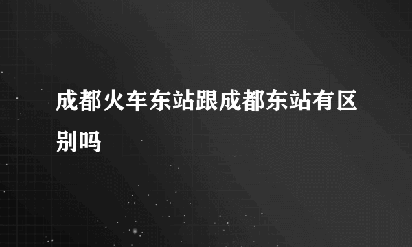 成都火车东站跟成都东站有区别吗