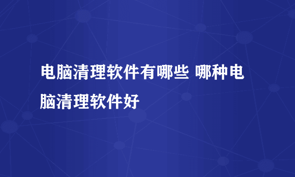 电脑清理软件有哪些 哪种电脑清理软件好