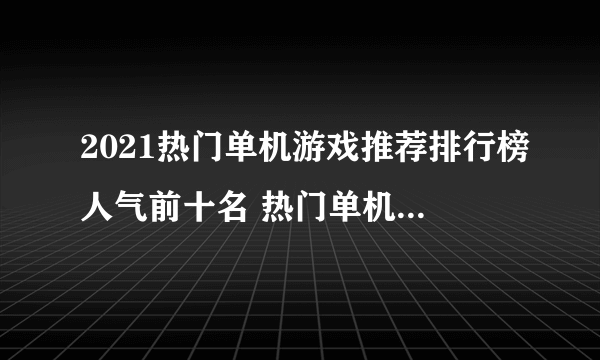 2021热门单机游戏推荐排行榜人气前十名 热门单机游戏大全下载