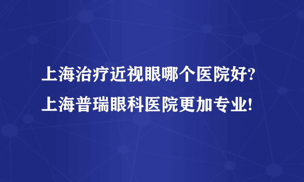 上海治疗近视眼哪个医院好?上海普瑞眼科医院更加专业!