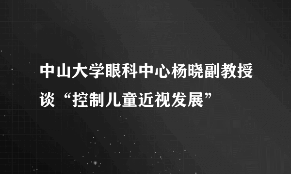 中山大学眼科中心杨晓副教授谈“控制儿童近视发展”