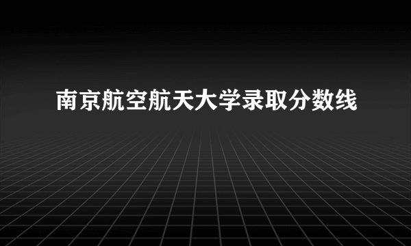 南京航空航天大学录取分数线