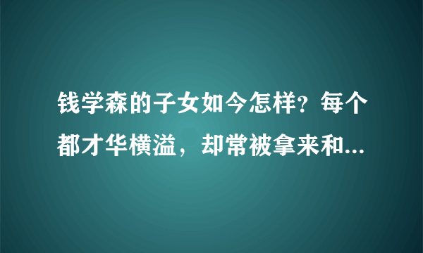 钱学森的子女如今怎样？每个都才华横溢，却常被拿来和堂兄弟比较