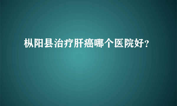 枞阳县治疗肝癌哪个医院好？