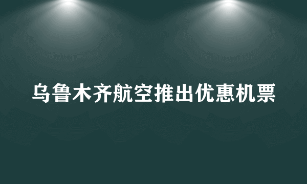 乌鲁木齐航空推出优惠机票