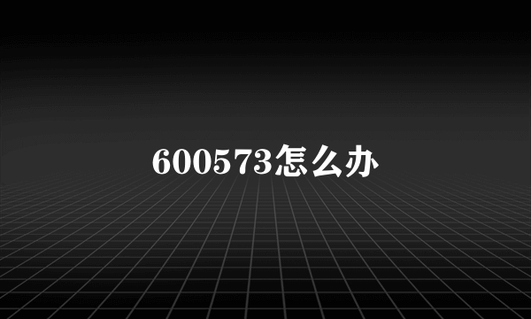 600573怎么办