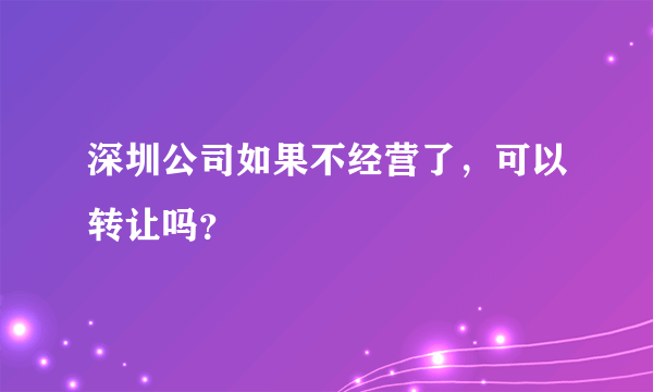 深圳公司如果不经营了，可以转让吗？