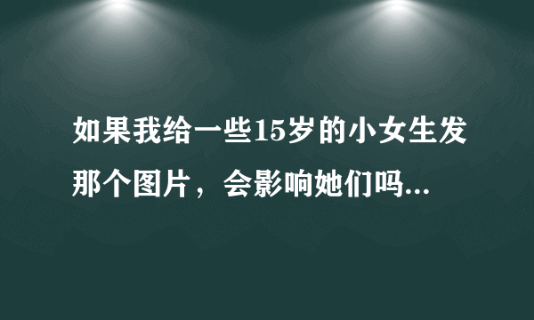 如果我给一些15岁的小女生发那个图片，会影响她们吗，怎么影响？