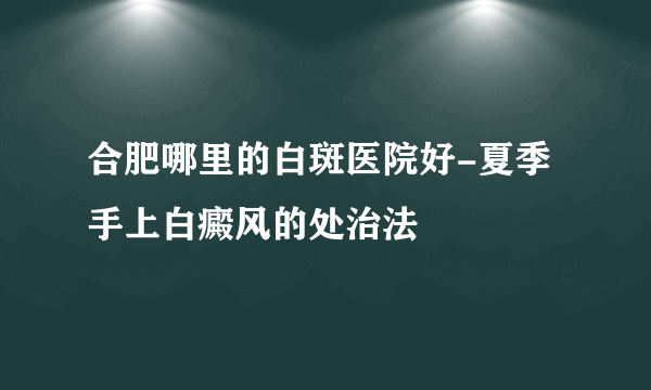 合肥哪里的白斑医院好-夏季手上白癜风的处治法