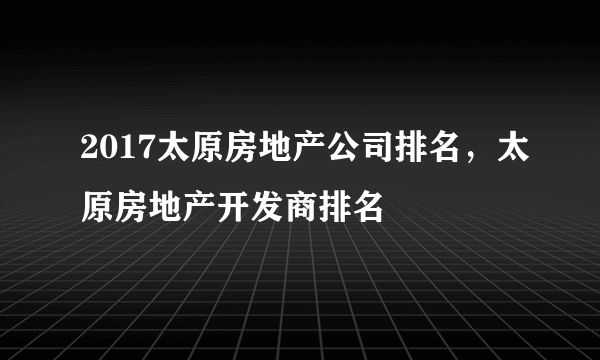 2017太原房地产公司排名，太原房地产开发商排名