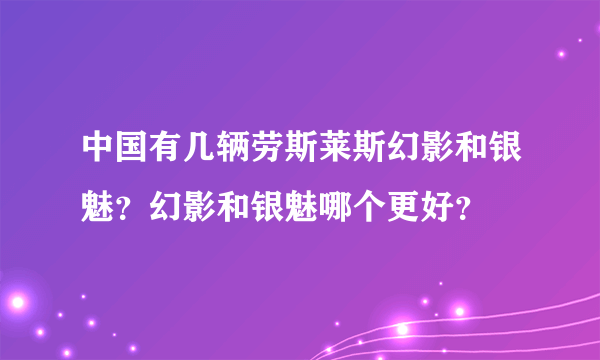 中国有几辆劳斯莱斯幻影和银魅？幻影和银魅哪个更好？