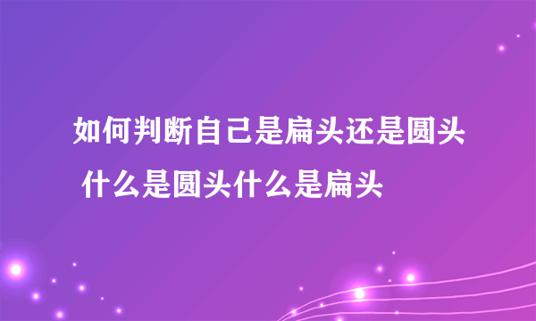 如何判断自己是扁头还是圆头 什么是圆头什么是扁头