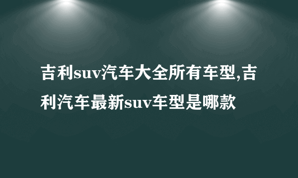 吉利suv汽车大全所有车型,吉利汽车最新suv车型是哪款