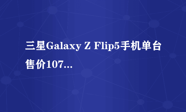 三星Galaxy Z Flip5手机单台售价10705元 比旧款贵900元