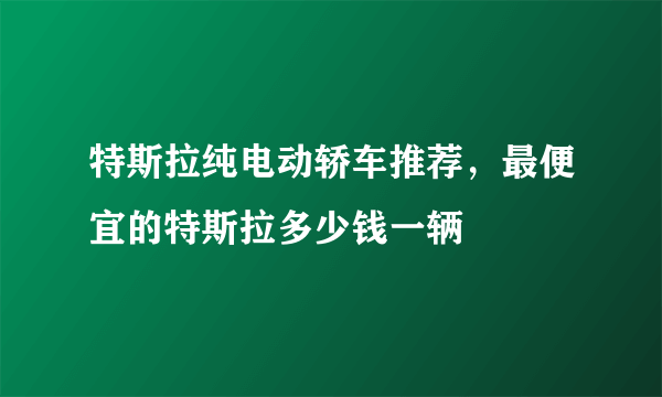 特斯拉纯电动轿车推荐，最便宜的特斯拉多少钱一辆