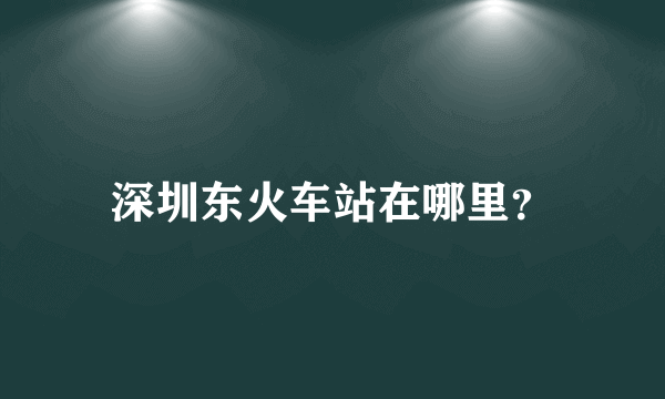 深圳东火车站在哪里？