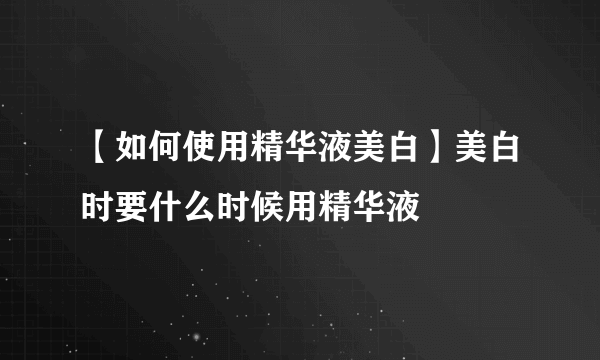 【如何使用精华液美白】美白时要什么时候用精华液