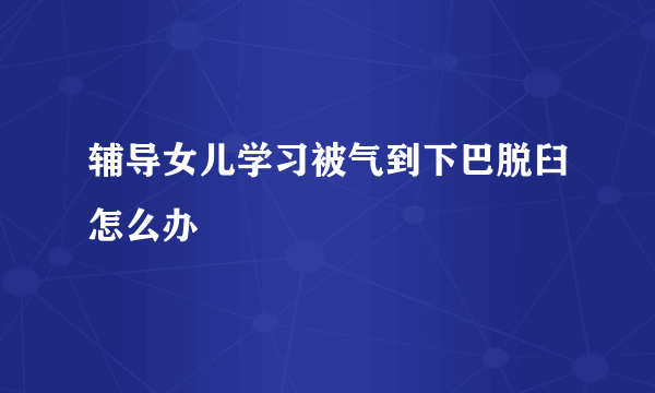 辅导女儿学习被气到下巴脱臼怎么办