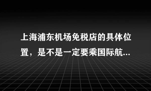 上海浦东机场免税店的具体位置，是不是一定要乘国际航班才能消费？