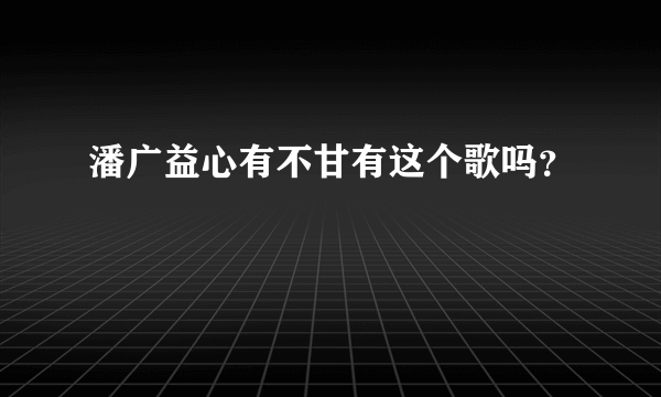 潘广益心有不甘有这个歌吗？