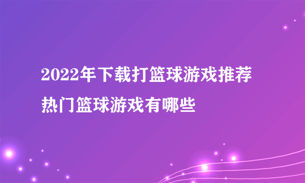 2022年下载打篮球游戏推荐 热门篮球游戏有哪些