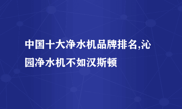 中国十大净水机品牌排名,沁园净水机不如汉斯顿