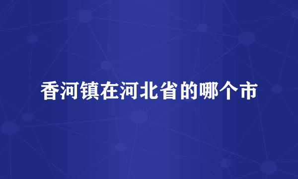 香河镇在河北省的哪个市