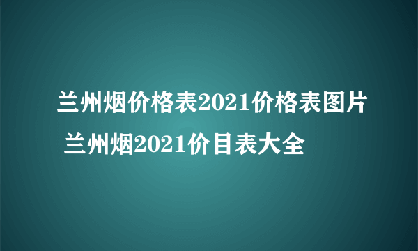 兰州烟价格表2021价格表图片 兰州烟2021价目表大全