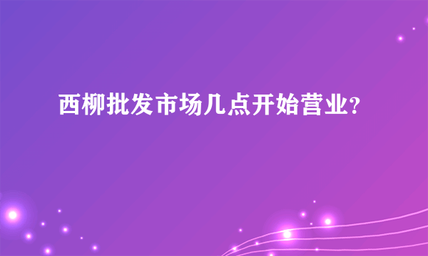 西柳批发市场几点开始营业？