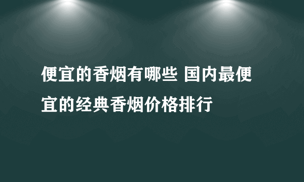 便宜的香烟有哪些 国内最便宜的经典香烟价格排行