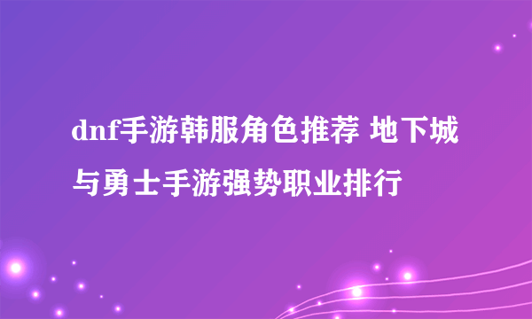 dnf手游韩服角色推荐 地下城与勇士手游强势职业排行