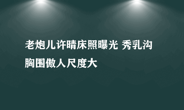 老炮儿许晴床照曝光 秀乳沟胸围傲人尺度大