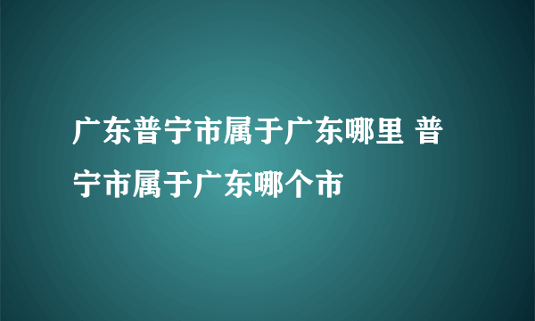 广东普宁市属于广东哪里 普宁市属于广东哪个市