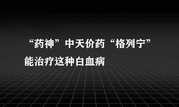 “药神”中天价药“格列宁”能治疗这种白血病