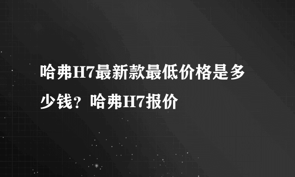 哈弗H7最新款最低价格是多少钱？哈弗H7报价