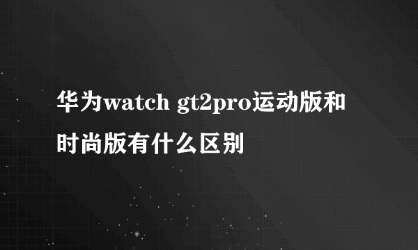 华为watch gt2pro运动版和时尚版有什么区别