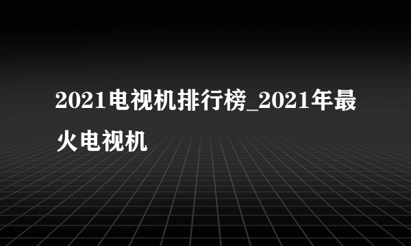 2021电视机排行榜_2021年最火电视机