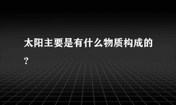 太阳主要是有什么物质构成的？