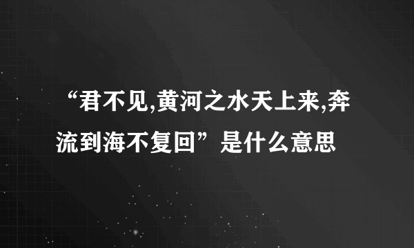 “君不见,黄河之水天上来,奔流到海不复回”是什么意思