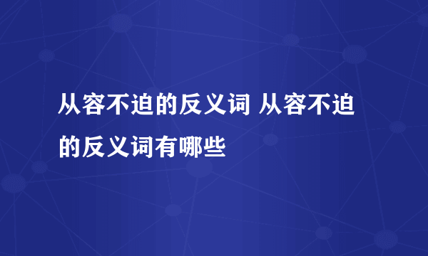 从容不迫的反义词 从容不迫的反义词有哪些