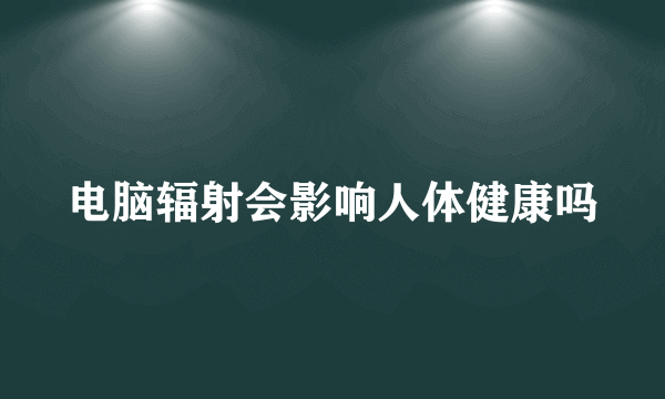 电脑辐射会影响人体健康吗