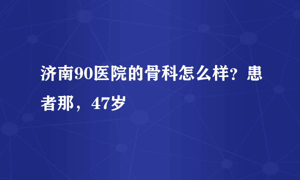 济南90医院的骨科怎么样？患者那，47岁