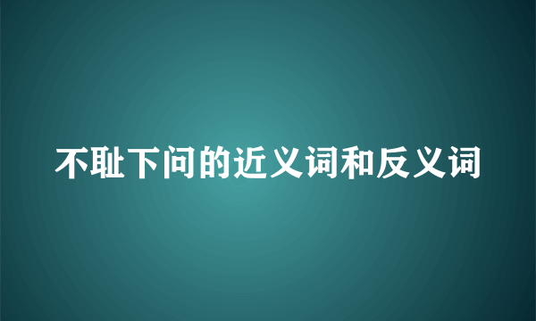 不耻下问的近义词和反义词