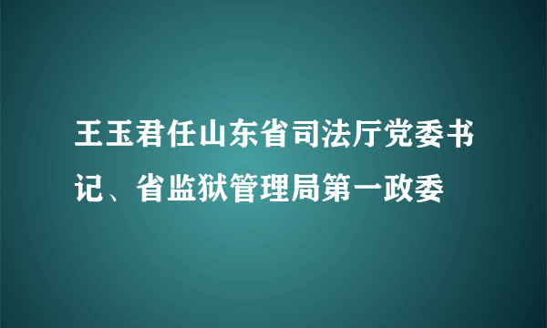 王玉君任山东省司法厅党委书记、省监狱管理局第一政委