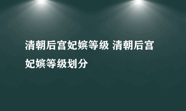 清朝后宫妃嫔等级 清朝后宫妃嫔等级划分