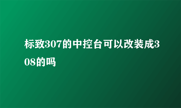 标致307的中控台可以改装成308的吗