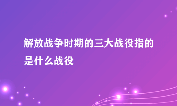 解放战争时期的三大战役指的是什么战役