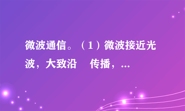 微波通信。（1）微波接近光波，大致沿    传播，    沿地球表面绕射。因此，必须每隔    左右就要建设一个    。（2）微波通信的优点和缺陷：①优点：    ；②缺陷：    。