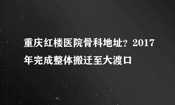 重庆红楼医院骨科地址？2017年完成整体搬迁至大渡口